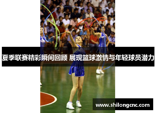 夏季联赛精彩瞬间回顾 展现篮球激情与年轻球员潜力