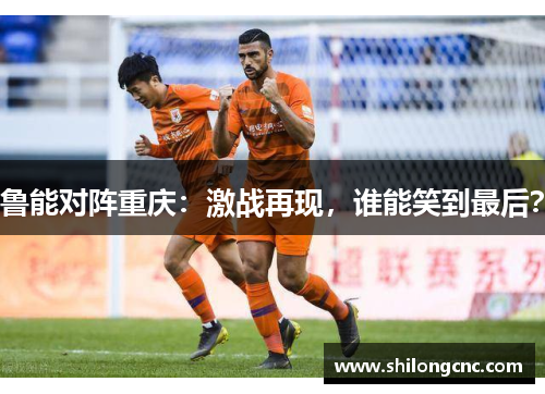 鲁能对阵重庆：激战再现，谁能笑到最后？